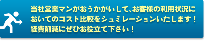 当社営業マンがおうかがいして、お客様の利用状況においてコスト比較をシュミレーションいたします！経費削減にぜひお役立て下さい！