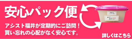 安心パック便　アシスト福井が定期的にご訪問！買い忘れの心配がなく安心です。詳しくはこちら