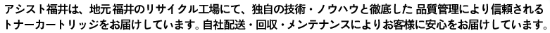 アシスト福井は、地元福井のリサイクル工場にて、独自の技術・ノウハウと徹底した品質管理により信頼されるトナーカートリッジをお届けしています。自社配送・回収・メンテナンスによりお客様に安心をお届けしています。