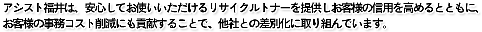 アシスト福井は、安心してお使いいただけるリサイクルトナーを提供しお客様の信用を高めるとともに、お客様の事務コスト削減にも貢献することで、他社との差別化に取り組んでいます。